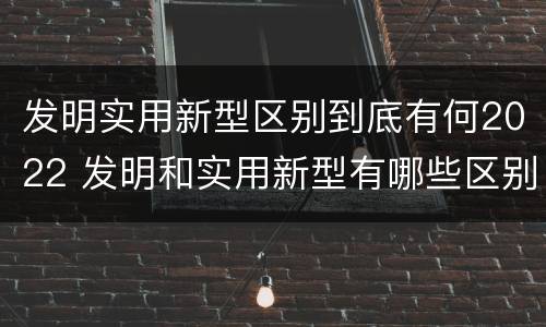 发明实用新型区别到底有何2022 发明和实用新型有哪些区别