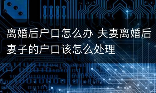 离婚后户口怎么办 夫妻离婚后妻子的户口该怎么处理