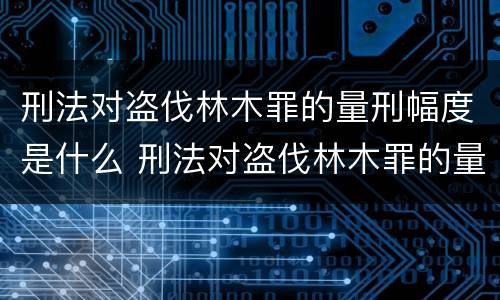 刑法对盗伐林木罪的量刑幅度是什么 刑法对盗伐林木罪的量刑幅度是什么标准
