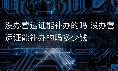 没办营运证能补办的吗 没办营运证能补办的吗多少钱