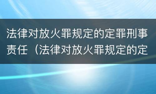 法律对放火罪规定的定罪刑事责任（法律对放火罪规定的定罪刑事责任的定义）