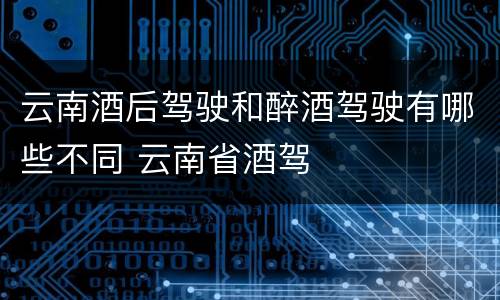 云南酒后驾驶和醉酒驾驶有哪些不同 云南省酒驾