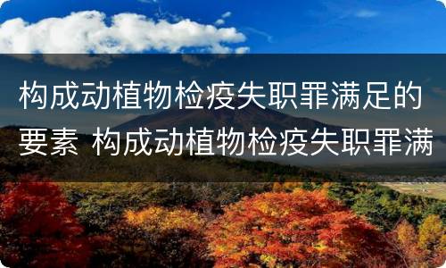 构成动植物检疫失职罪满足的要素 构成动植物检疫失职罪满足的要素有哪些