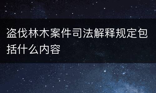 盗伐林木案件司法解释规定包括什么内容