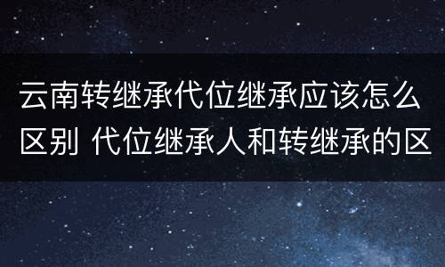 云南转继承代位继承应该怎么区别 代位继承人和转继承的区别