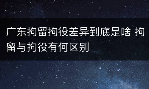 广东拘留拘役差异到底是啥 拘留与拘役有何区别