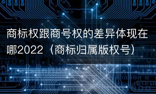 商标权跟商号权的差异体现在哪2022（商标归属版权号）