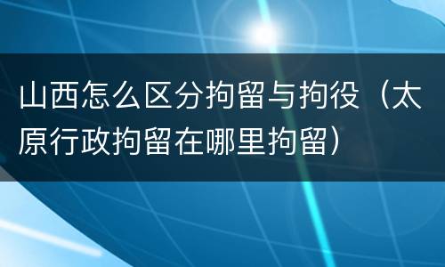 山西怎么区分拘留与拘役（太原行政拘留在哪里拘留）