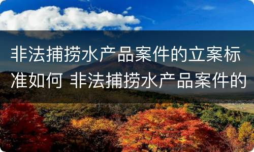 非法捕捞水产品案件的立案标准如何 非法捕捞水产品案件的立案标准如何写