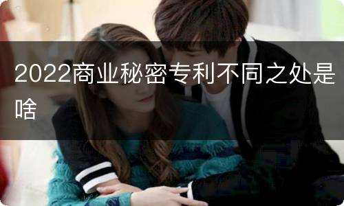 2022商业秘密专利不同之处是啥