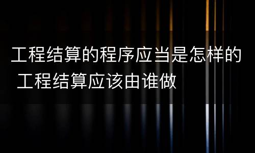 工程结算的程序应当是怎样的 工程结算应该由谁做