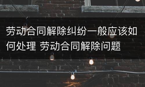 劳动合同解除纠纷一般应该如何处理 劳动合同解除问题