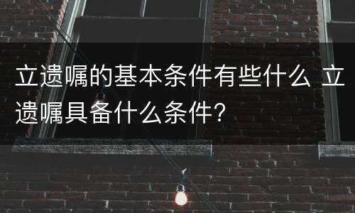 立遗嘱的基本条件有些什么 立遗嘱具备什么条件?