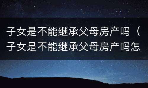 子女是不能继承父母房产吗（子女是不能继承父母房产吗怎么办）