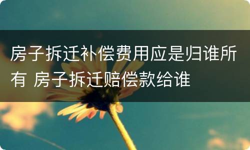 房子拆迁补偿费用应是归谁所有 房子拆迁赔偿款给谁