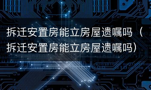 拆迁安置房能立房屋遗嘱吗（拆迁安置房能立房屋遗嘱吗）