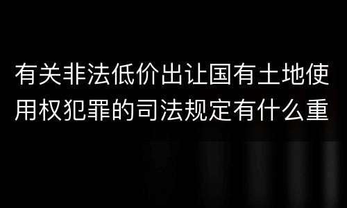 有关非法低价出让国有土地使用权犯罪的司法规定有什么重要内容