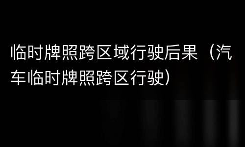 临时牌照跨区域行驶后果（汽车临时牌照跨区行驶）