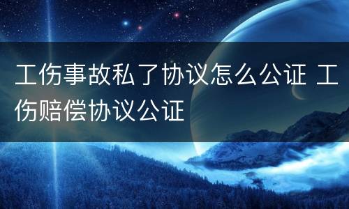 工伤事故私了协议怎么公证 工伤赔偿协议公证