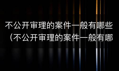 不公开审理的案件一般有哪些（不公开审理的案件一般有哪些类型）