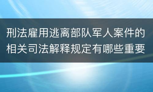 刑法雇用逃离部队军人案件的相关司法解释规定有哪些重要内容