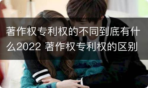 著作权专利权的不同到底有什么2022 著作权专利权的区别