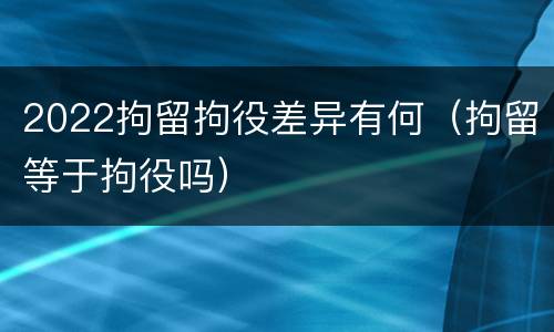 2022拘留拘役差异有何（拘留等于拘役吗）