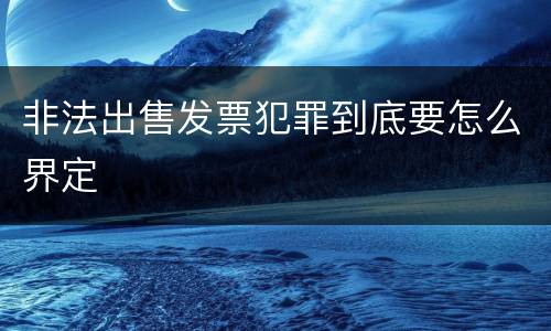非法出售发票犯罪到底要怎么界定