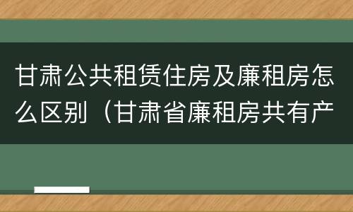 甘肃公共租赁住房及廉租房怎么区别（甘肃省廉租房共有产权管理办法）