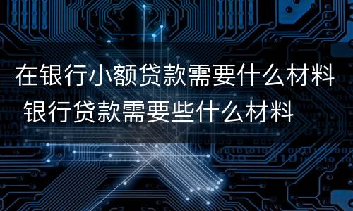 在银行小额贷款需要什么材料 银行贷款需要些什么材料