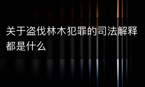 关于盗伐林木犯罪的司法解释都是什么