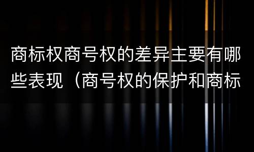 商标权商号权的差异主要有哪些表现（商号权的保护和商标权的保护一样是全国性范围的）