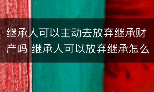 继承人可以主动去放弃继承财产吗 继承人可以放弃继承怎么处置