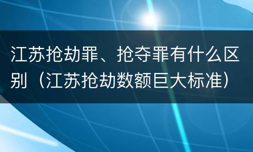 江苏抢劫罪、抢夺罪有什么区别（江苏抢劫数额巨大标准）