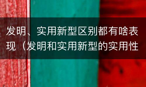 发明、实用新型区别都有啥表现（发明和实用新型的实用性）