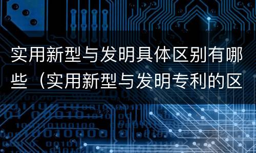 实用新型与发明具体区别有哪些（实用新型与发明专利的区别有哪些）