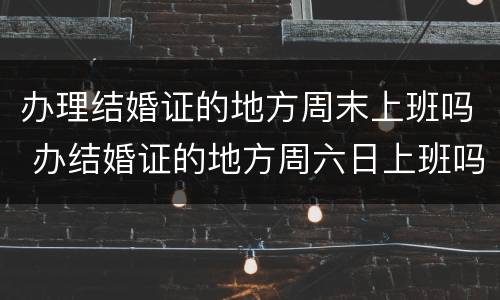 办理结婚证的地方周末上班吗 办结婚证的地方周六日上班吗