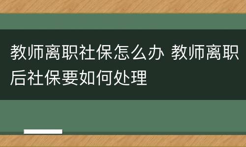 教师离职社保怎么办 教师离职后社保要如何处理