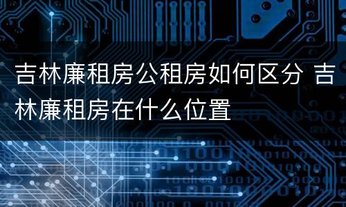 吉林廉租房公租房如何区分 吉林廉租房在什么位置