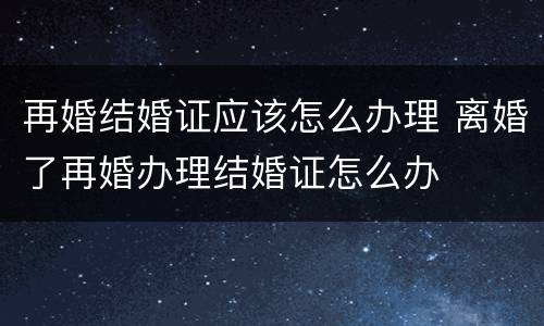 再婚结婚证应该怎么办理 离婚了再婚办理结婚证怎么办