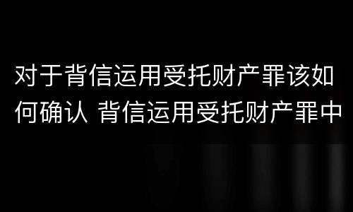 对于背信运用受托财产罪该如何确认 背信运用受托财产罪中的犯罪主体包括