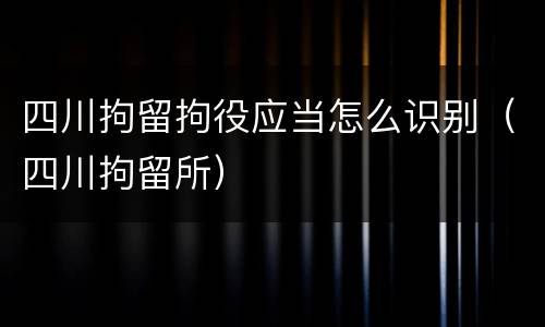 四川拘留拘役应当怎么识别（四川拘留所）
