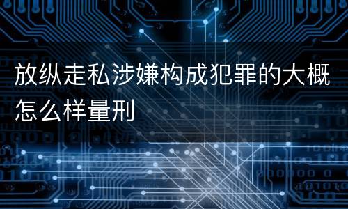 放纵走私涉嫌构成犯罪的大概怎么样量刑