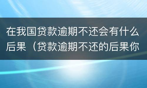 在我国贷款逾期不还会有什么后果（贷款逾期不还的后果你承受的起吗?）