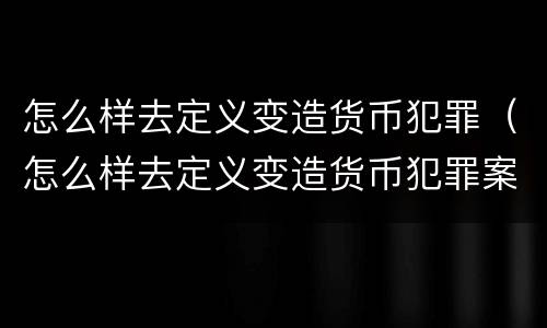 怎么样去定义变造货币犯罪（怎么样去定义变造货币犯罪案件）