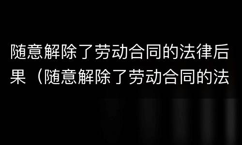 随意解除了劳动合同的法律后果（随意解除了劳动合同的法律后果有哪些）