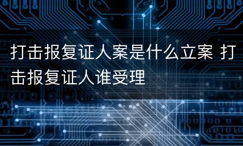 打击报复证人案是什么立案 打击报复证人谁受理