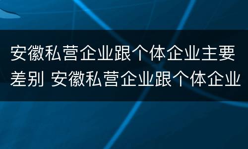 安徽私营企业跟个体企业主要差别 安徽私营企业跟个体企业主要差别在哪