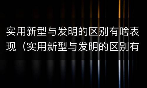实用新型与发明的区别有啥表现（实用新型与发明的区别有哪些）
