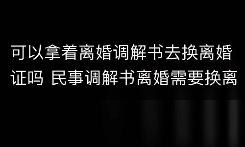 可以拿着离婚调解书去换离婚证吗 民事调解书离婚需要换离婚证?